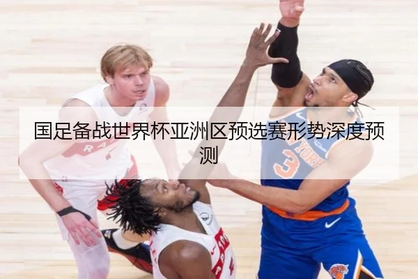 国足备战世界杯亚洲区预选赛形势深度预测